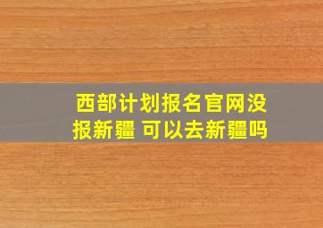 西部计划报名官网没报新疆 可以去新疆吗